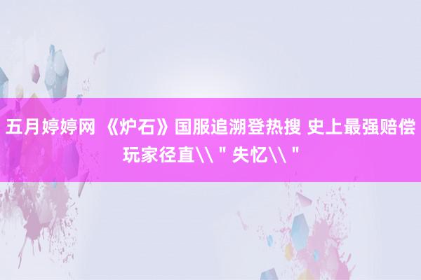 五月婷婷网 《炉石》国服追溯登热搜 史上最强赔偿玩家径直\＂失忆\＂