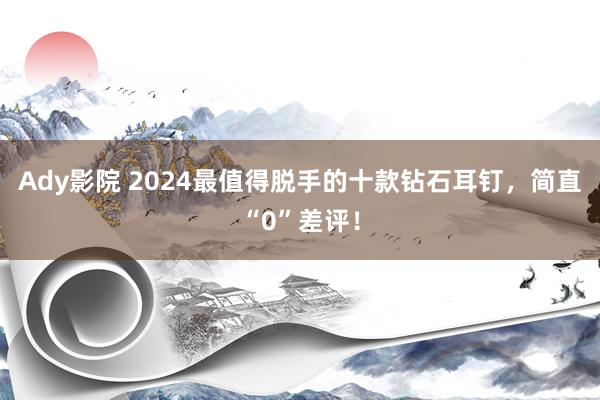 Ady影院 2024最值得脱手的十款钻石耳钉，简直“0”差评！