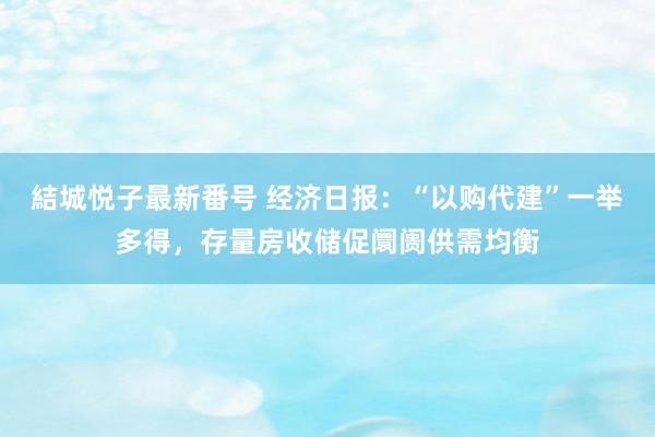 結城悦子最新番号 经济日报：“以购代建”一举多得，存量房收储促阛阓供需均衡