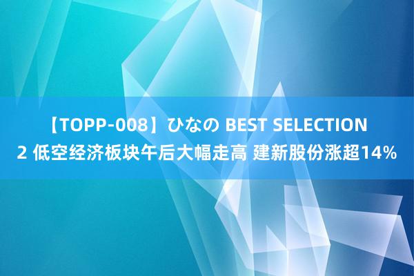 【TOPP-008】ひなの BEST SELECTION 2 低空经济板块午后大幅走高 建新股份涨超14%