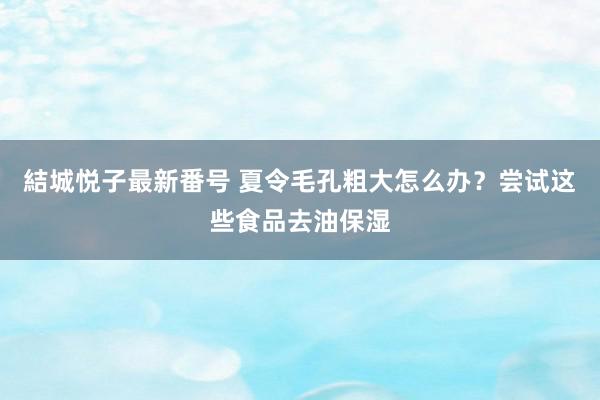 結城悦子最新番号 夏令毛孔粗大怎么办？尝试这些食品去油保湿