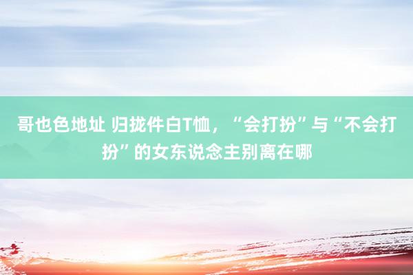 哥也色地址 归拢件白T恤，“会打扮”与“不会打扮”的女东说念主别离在哪