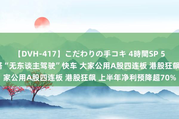 【DVH-417】こだわりの手コキ 4時間SP 5 30人のハンドメイド 搭“无东谈主驾驶”快车 大家公用A股四连板 港股狂飙 上半年净利预降超70%