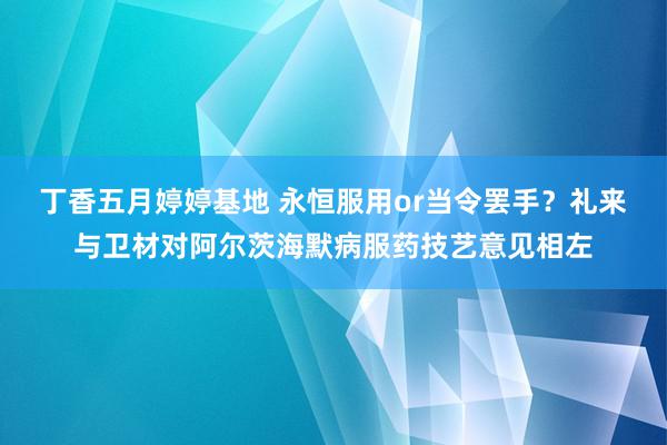 丁香五月婷婷基地 永恒服用or当令罢手？礼来与卫材对阿尔茨海默病服药技艺意见相左