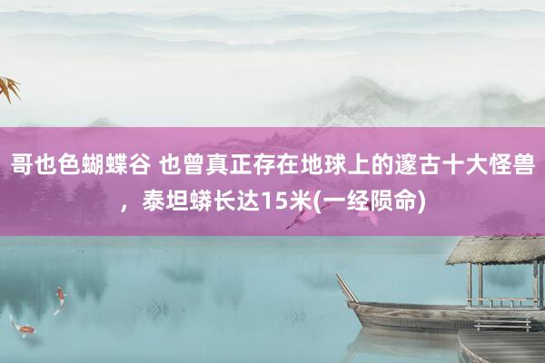 哥也色蝴蝶谷 也曾真正存在地球上的邃古十大怪兽，泰坦蟒长达15米(一经陨命)