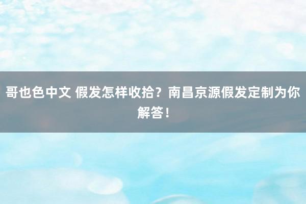 哥也色中文 假发怎样收拾？南昌京源假发定制为你解答！