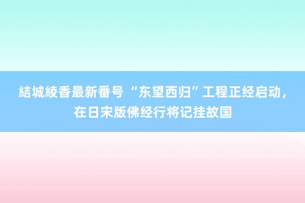 結城綾香最新番号 “东望西归”工程正经启动，在日宋版佛经行将记挂故国