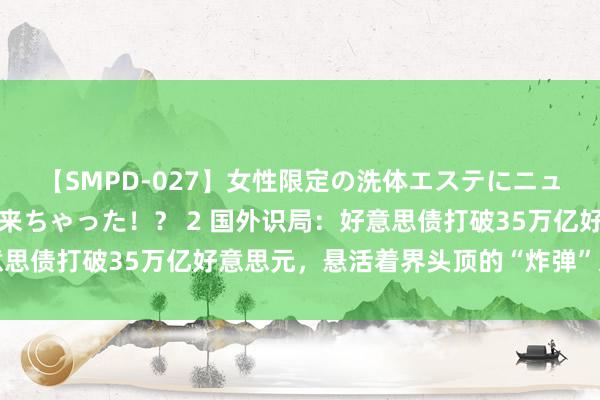 【SMPD-027】女性限定の洗体エステにニューハーフのお客さんが来ちゃった！？ 2 国外识局：好意思债打破35万亿好意思元，悬活着界头顶的“炸弹”又扩张了