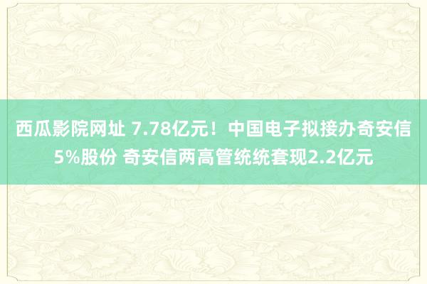 西瓜影院网址 7.78亿元！中国电子拟接办奇安信5%股份 奇安信两高管统统套现2.2亿元