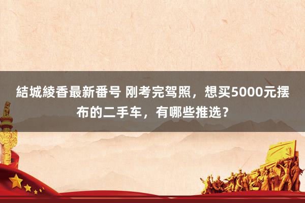 結城綾香最新番号 刚考完驾照，想买5000元摆布的二手车，有哪些推选？