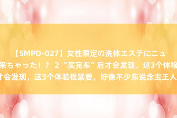 【SMPD-027】女性限定の洗体エステにニューハーフのお客さんが来ちゃった！？ 2 “买完车”后才会发现，这3个体验很紧要，好像不少东说念主王人忽略了！