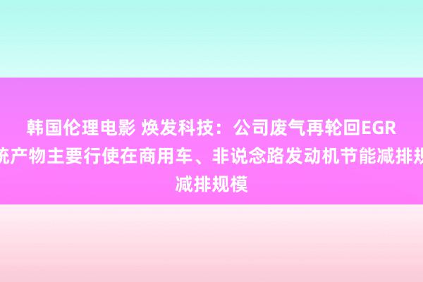 韩国伦理电影 焕发科技：公司废气再轮回EGR系统产物主要行使在商用车、非说念路发动机节能减排规模