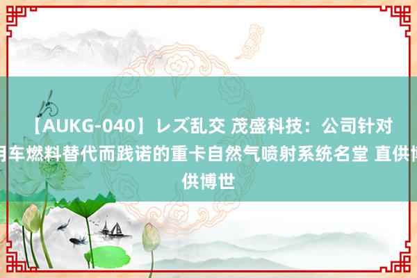 【AUKG-040】レズ乱交 茂盛科技：公司针对商用车燃料替代而践诺的重卡自然气喷射系统名堂 直供博世