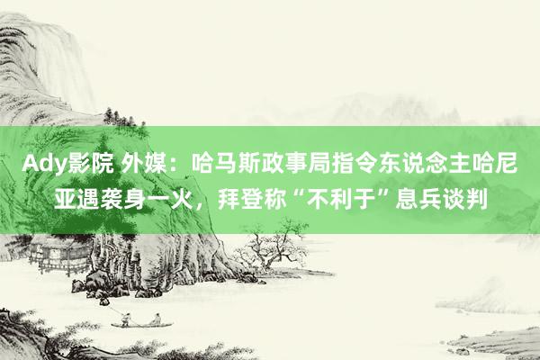 Ady影院 外媒：哈马斯政事局指令东说念主哈尼亚遇袭身一火，拜登称“不利于”息兵谈判