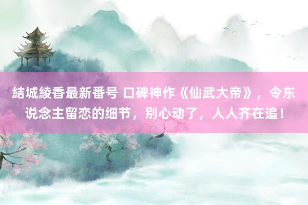 結城綾香最新番号 口碑神作《仙武大帝》，令东说念主留恋的细节，别心动了，人人齐在追！