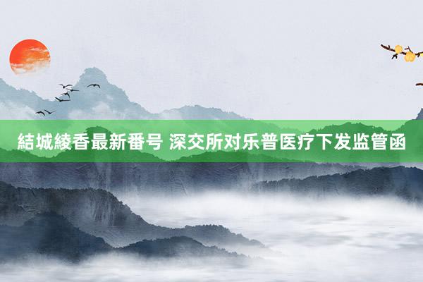 結城綾香最新番号 深交所对乐普医疗下发监管函