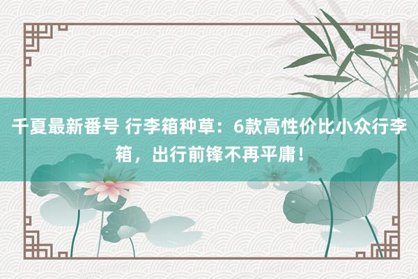 千夏最新番号 行李箱种草：6款高性价比小众行李箱，出行前锋不再平庸！