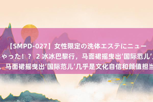 【SMPD-027】女性限定の洗体エステにニューハーフのお客さんが来ちゃった！？ 2 冰冰巴黎行，马面裙摇曳出‘国际范儿’几乎是文化自信和颜值担当