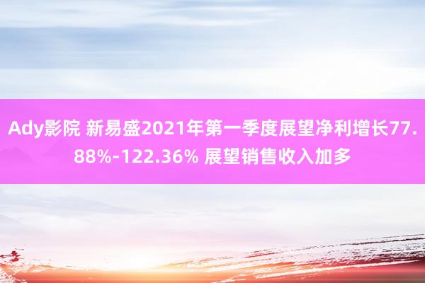 Ady影院 新易盛2021年第一季度展望净利增长77.88%-122.36% 展望销售收入加多