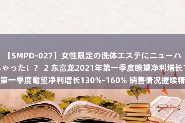 【SMPD-027】女性限定の洗体エステにニューハーフのお客さんが来ちゃった！？ 2 东富龙2021年第一季度瞻望净利增长130%-160% 销售情况握续精湛