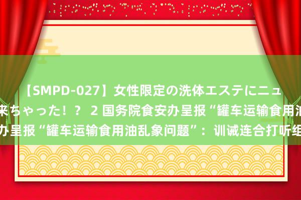 【SMPD-027】女性限定の洗体エステにニューハーフのお客さんが来ちゃった！？ 2 国务院食安办呈报“罐车运输食用油乱象问题”：训诫连合打听组彻查