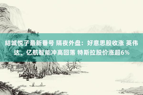 結城悦子最新番号 隔夜外盘：好意思股收涨 英伟达、亿航智能冲高回落 特斯拉股价涨超6%