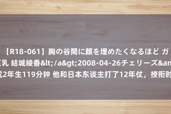 【R18-061】胸の谷間に顔を埋めたくなるほど ガマンの出来ない巨乳 結城綾香</a>2008-04-26チェリーズ&$平成2年生119分钟 他和日本东谈主打了12年仗，授衔时被毛主席的一番话感动得又哭又笑