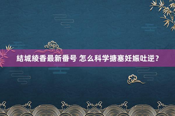 結城綾香最新番号 怎么科学搪塞妊娠吐逆？