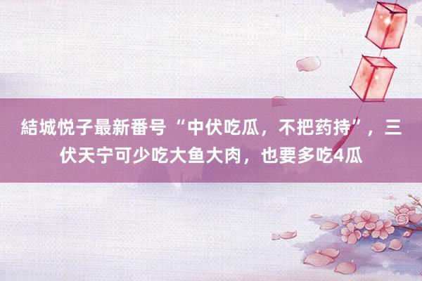 結城悦子最新番号 “中伏吃瓜，不把药持”，三伏天宁可少吃大鱼大肉，也要多吃4瓜