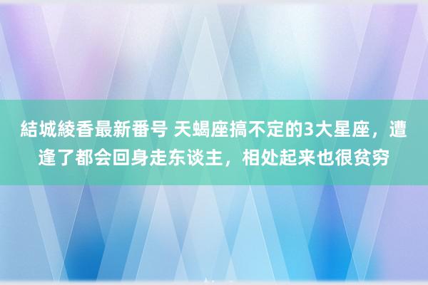 結城綾香最新番号 天蝎座搞不定的3大星座，遭逢了都会回身走东谈主，相处起来也很贫穷