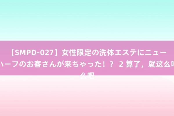 【SMPD-027】女性限定の洗体エステにニューハーフのお客さんが来ちゃった！？ 2 算了，就这么吧