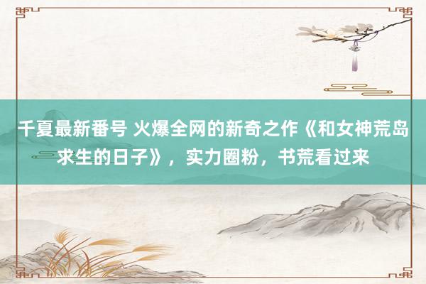 千夏最新番号 火爆全网的新奇之作《和女神荒岛求生的日子》，实力圈粉，书荒看过来