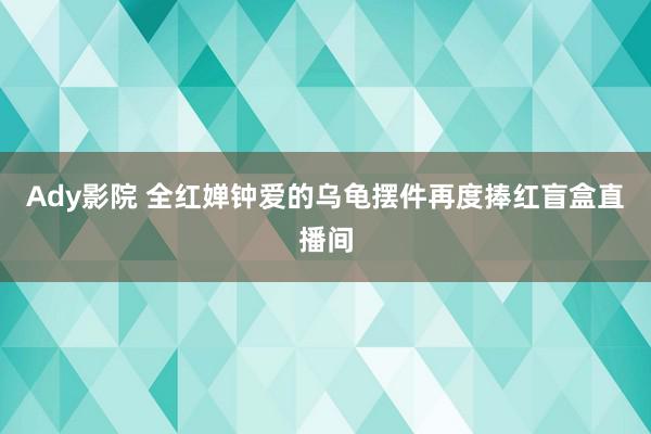 Ady影院 全红婵钟爱的乌龟摆件再度捧红盲盒直播间