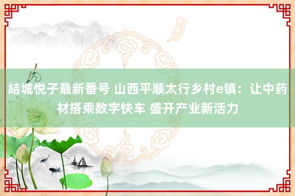 結城悦子最新番号 山西平顺太行乡村e镇：让中药材搭乘数字快车 盛开产业新活力