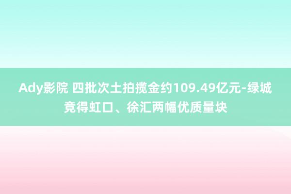 Ady影院 四批次土拍揽金约109.49亿元-绿城竞得虹口、徐汇两幅优质量块