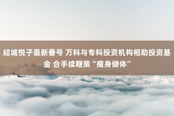 結城悦子最新番号 万科与专科投资机构相助投资基金 合手续鞭策“瘦身健体”