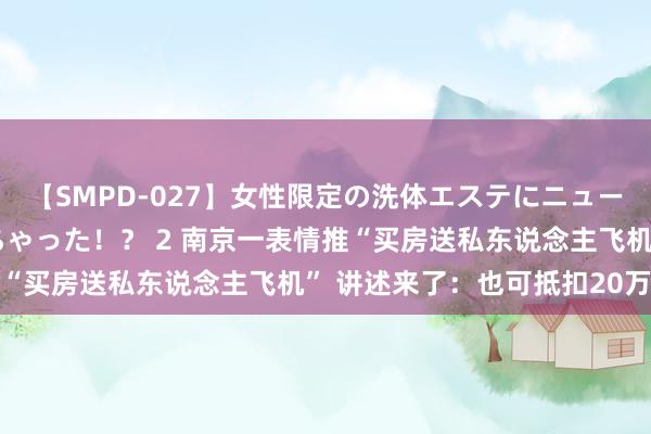 【SMPD-027】女性限定の洗体エステにニューハーフのお客さんが来ちゃった！？ 2 南京一表情推“买房送私东说念主飞机” 讲述来了：也可抵扣20万元