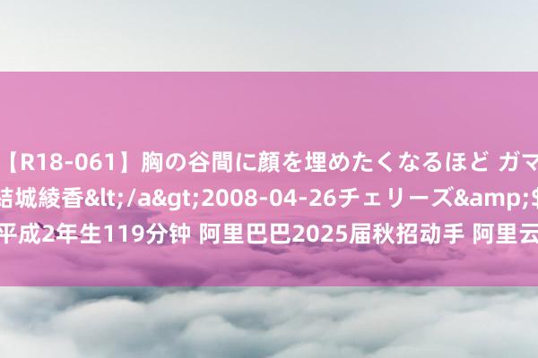 【R18-061】胸の谷間に顔を埋めたくなるほど ガマンの出来ない巨乳 結城綾香</a>2008-04-26チェリーズ&$平成2年生119分钟 阿里巴巴2025届秋招动手 阿里云招聘技巧岗近1000东说念主