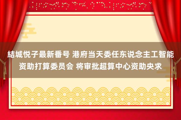 結城悦子最新番号 港府当天委任东说念主工智能资助打算委员会 将审批超算中心资助央求