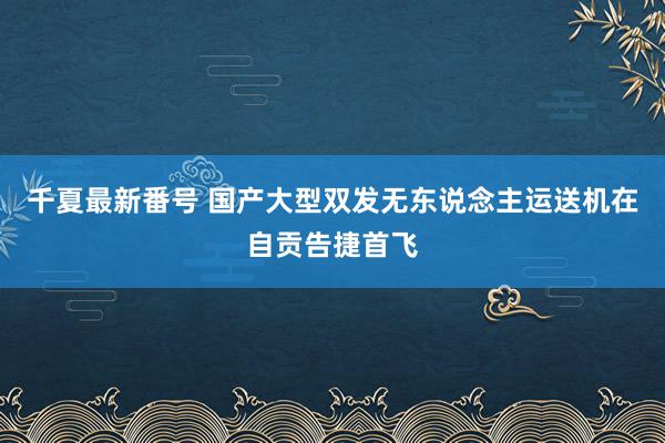 千夏最新番号 国产大型双发无东说念主运送机在自贡告捷首飞