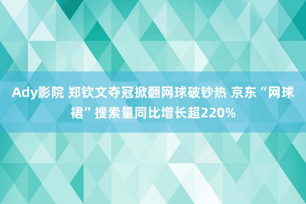 Ady影院 郑钦文夺冠掀翻网球破钞热 京东“网球裙”搜索量同比增长超220%