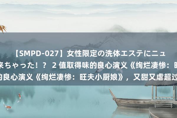 【SMPD-027】女性限定の洗体エステにニューハーフのお客さんが来ちゃった！？ 2 值取得味的良心演义《绚烂凄惨：旺夫小厨娘》，又甜又虐超过瘾！