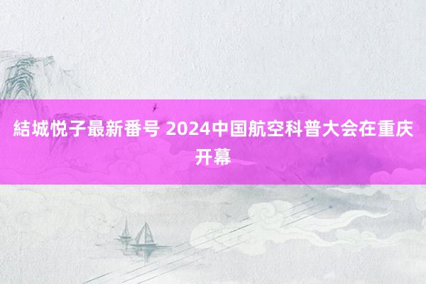 結城悦子最新番号 2024中国航空科普大会在重庆开幕