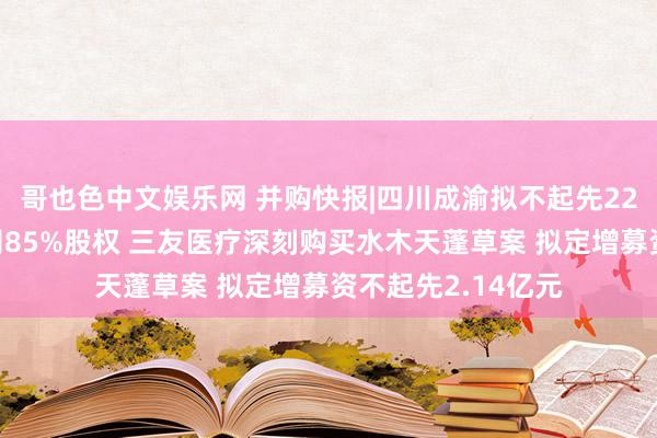 哥也色中文娱乐网 并购快报|四川成渝拟不起先22亿元购买荆宜公司85%股权 三友医疗深刻购买水木天蓬草案 拟定增募资不起先2.14亿元