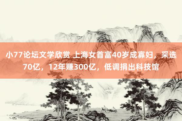 小77论坛文学欣赏 上海女首富40岁成寡妇，采选70亿，12年赚300亿，低调捐出科技馆