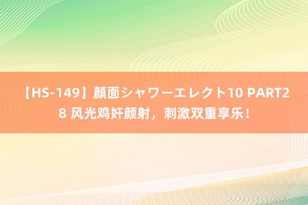 【HS-149】顔面シャワーエレクト10 PART28 风光鸡奸颜射，刺激双重享乐！