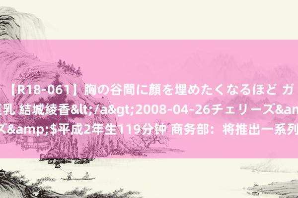 【R18-061】胸の谷間に顔を埋めたくなるほど ガマンの出来ない巨乳 結城綾香</a>2008-04-26チェリーズ&$平成2年生119分钟 商务部：将推出一系列饱读吹外商投资举措