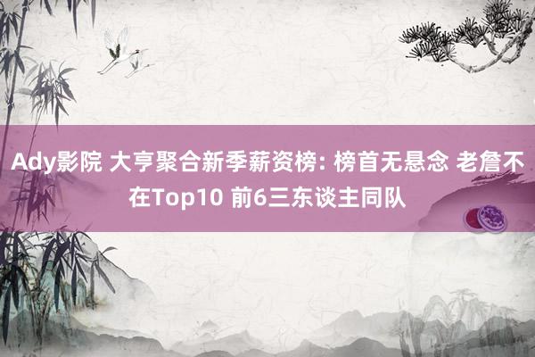 Ady影院 大亨聚合新季薪资榜: 榜首无悬念 老詹不在Top10 前6三东谈主同队