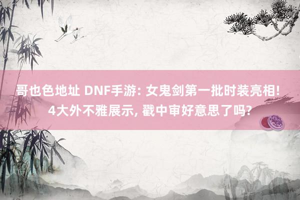 哥也色地址 DNF手游: 女鬼剑第一批时装亮相! 4大外不雅展示, 戳中审好意思了吗?