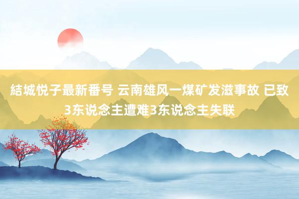 結城悦子最新番号 云南雄风一煤矿发滋事故 已致3东说念主遭难3东说念主失联